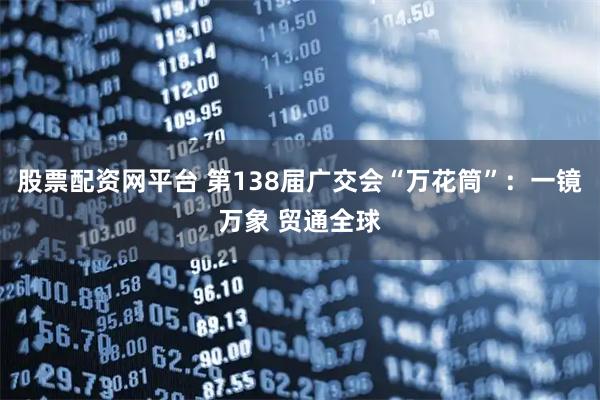 股票配资网平台 第138届广交会“万花筒”：一镜万象 贸通全球