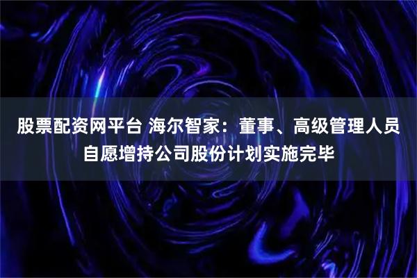 股票配资网平台 海尔智家:董事、高级管理人员自愿增持公司股份计划实施完毕