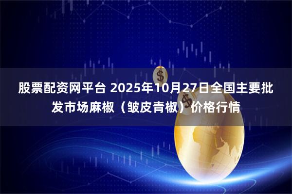 股票配资网平台 2025年10月27日全国主要批发市场麻椒（皱皮青椒）价格行情