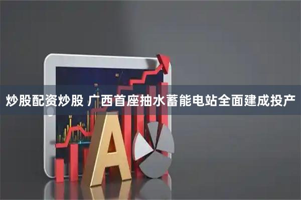 炒股配资炒股 广西首座抽水蓄能电站全面建成投产
