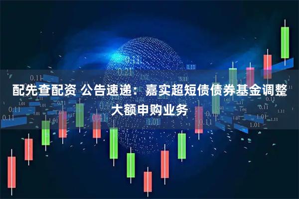 配先查配资 公告速递：嘉实超短债债券基金调整大额申购业务