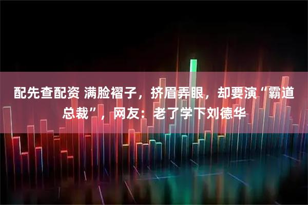 配先查配资 满脸褶子，挤眉弄眼，却要演“霸道总裁”，网友：老了学下刘德华