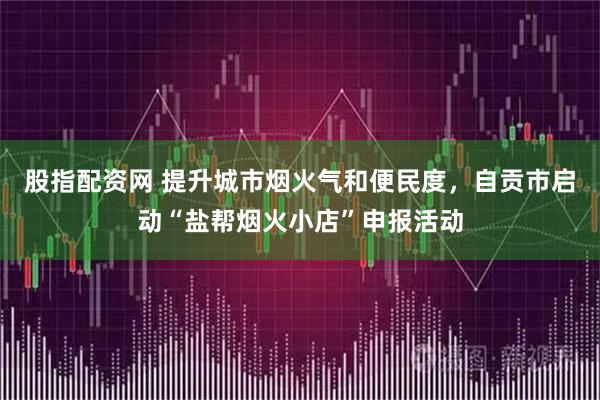 股指配资网 提升城市烟火气和便民度，自贡市启动“盐帮烟火小店”申报活动