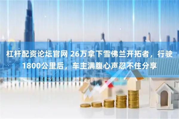 杠杆配资论坛官网 26万拿下雪佛兰开拓者，行驶1800公里后，车主满腹心声忍不住分享