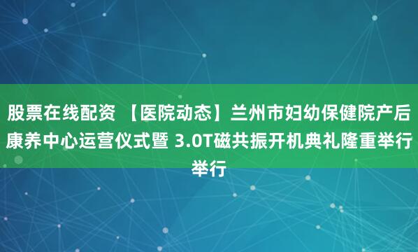 股票在线配资 【医院动态】兰州市妇幼保健院产后康养中心运营仪式暨 3.0T磁共振开机典礼隆重举行