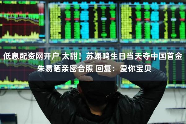 低息配资网开户 太甜！苏翊鸣生日当天夺中国首金 朱易晒亲密合照 回复：爱你宝贝
