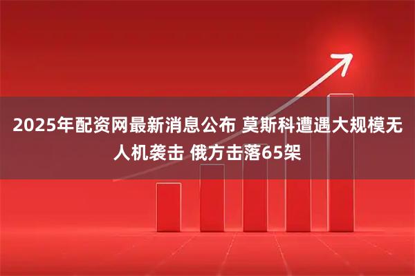 2025年配资网最新消息公布 莫斯科遭遇大规模无人机袭击 俄方击落65架