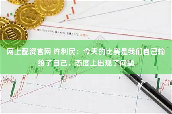 网上配资官网 许利民:今天的比赛是我们自己输给了自己,态度上出现了问题