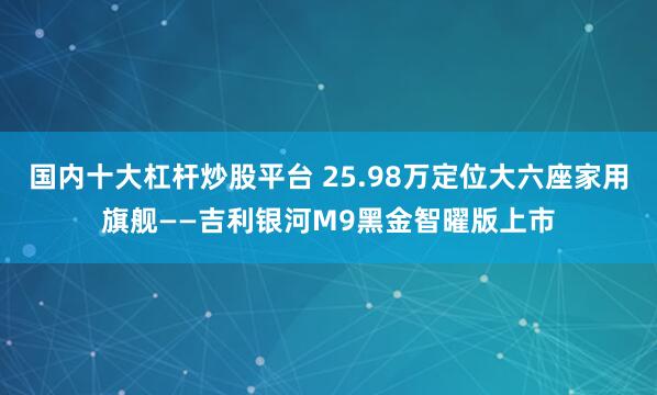 国内十大杠杆炒股平台 25.98万定位大六座家用旗舰——吉利银河M9黑金智曜版上市