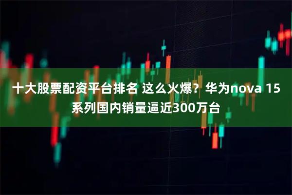 十大股票配资平台排名 这么火爆？华为nova 15系列国内销量逼近300万台