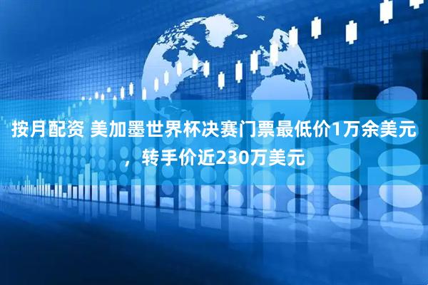 按月配资 美加墨世界杯决赛门票最低价1万余美元，转手价近230万美元