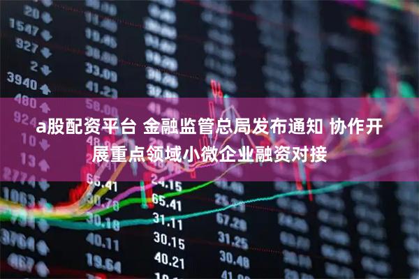 a股配资平台 金融监管总局发布通知 协作开展重点领域小微企业融资对接