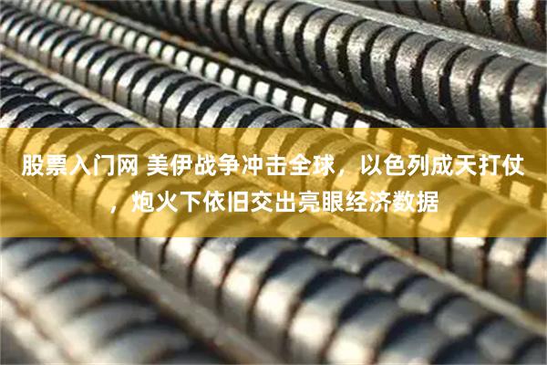 股票入门网 美伊战争冲击全球，以色列成天打仗，炮火下依旧交出亮眼经济数据