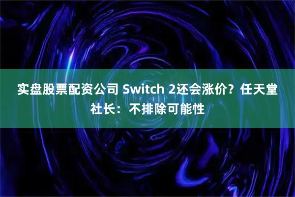 实盘股票配资公司 Switch 2还会涨价？任天堂社长：不排除可能性